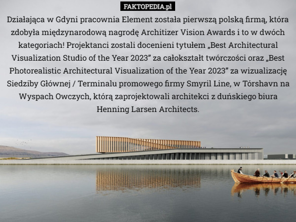 Działająca w Gdyni pracownia Element została pierwszą polską firmą, która zdobyła międzynarodową nagrodę Architizer Vision Awards i to w dwóch kategoriach! Projektanci zostali docenieni tytułem „Best Architectural Visualization Studio of the Year 2023” za całokształt twórczości oraz „Best Photorealistic Architectural Visualization of the Year 2023” za wizualizację Siedziby Głównej / Terminalu promowego firmy Smyril Line, w Tórshavn na Wyspach Owczych, którą zaprojektowali architekci z duńskiego biura Henning Larsen Architects. 