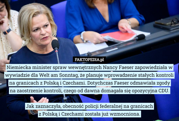 Niemiecka minister spraw wewnętrznych Nancy Faeser zapowiedziała w wywiadzie dla Welt am Sonntag, że planuje wprowadzenie stałych kontroli na granicach z Polską i Czechami. Dotychczas Faeser odmawiała zgody
 na zaostrzenie kontroli, czego od dawna domagała się opozycyjna CDU.

Jak zaznaczyła, obecność policji federalnej na granicach
 z Polską i Czechami została już wzmocniona. 