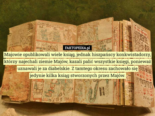 Majowie opublikowali wiele ksiąg, jednak hiszpańscy konkwistadorzy, którzy najechali ziemie Majów, kazali palić wszystkie księgi, ponieważ uznawali je za diabelskie. Z tamtego okresu zachowało się
 jedynie kilka ksiąg stworzonych przez Majów. 