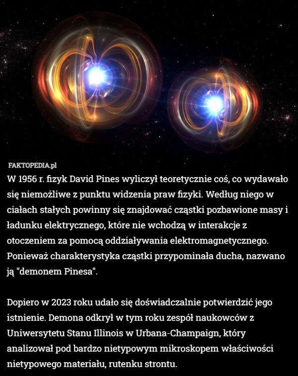 W 1956 r. fizyk David Pines wyliczył teoretycznie coś, co wydawało się niemożliwe z punktu widzenia praw fizyki. Według niego w ciałach stałych powinny się znajdować cząstki pozbawione masy i ładunku elektrycznego, które nie wchodzą w interakcje z otoczeniem za pomocą oddziaływania elektromagnetycznego.
Ponieważ charakterystyka cząstki przypominała ducha, nazwano ją "demonem Pinesa".

Dopiero w 2023 roku udało się doświadczalnie potwierdzić jego istnienie. Demona odkrył w tym roku zespół naukowców z Uniwersytetu Stanu Illinois w Urbana-Champaign, który analizował pod bardzo nietypowym mikroskopem właściwości nietypowego materiału, rutenku strontu. 