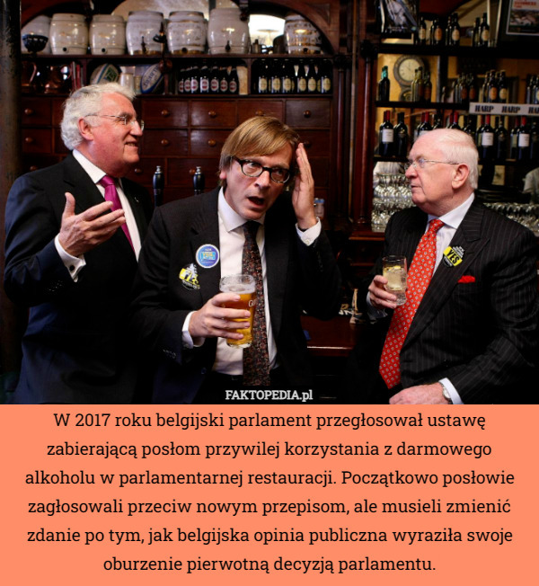 W 2017 roku belgijski parlament przegłosował ustawę zabierającą posłom przywilej korzystania z darmowego alkoholu w parlamentarnej restauracji. Początkowo posłowie zagłosowali przeciw nowym przepisom, ale musieli zmienić zdanie po tym, jak belgijska opinia publiczna wyraziła swoje oburzenie pierwotną decyzją parlamentu. 