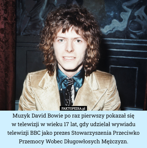 Muzyk David Bowie po raz pierwszy pokazał się
w telewizji w wieku 17 lat, gdy udzielał wywiadu telewizji BBC jako prezes Stowarzyszenia Przeciwko Przemocy Wobec Długowłosych Mężczyzn. 