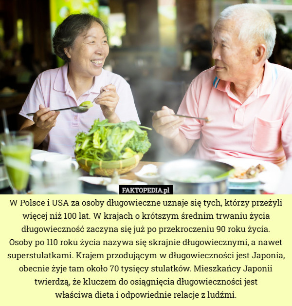 W Polsce i USA za osoby długowieczne uznaje się tych, którzy przeżyli więcej niż 100 lat. W krajach o krótszym średnim trwaniu życia długowieczność zaczyna się już po przekroczeniu 90 roku życia.
 Osoby po 110 roku życia nazywa się skrajnie długowiecznymi, a nawet superstulatkami. Krajem przodującym w długowieczności jest Japonia, obecnie żyje tam około 70 tysięcy stulatków. Mieszkańcy Japonii twierdzą, że kluczem do osiągnięcia długowieczności jest
 właściwa dieta i odpowiednie relacje z ludźmi. 