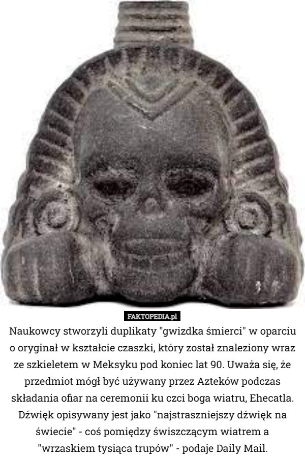 Naukowcy stworzyli duplikaty "gwiazdka śmierci" w oparciu o oryginał w kształcie czaszki, który został znaleziony wraz ze szkieletem w Meksyku pod koniec lat 90-tych. Uważa się, że przedmiot mógł być używany przez Azteków podczas składania ofiar na ceremonii ku czci boga wiatru, Ehecatla. Dźwięk opisywany jest jako "najstraszniejszy dźwięk na świecie" - coś pomiędzy świszczącym wiatrem a "wrzaskiem tysiąca trupów" - podaje Daily Mail. 