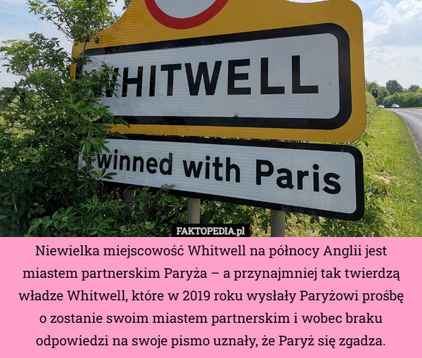 Niewielka miejscowość Whitwell na północy Anglii jest miastem partnerskim Paryża – a przynajmniej tak twierdzą władze Whitwell, które w 2019 roku wysłały Paryżowi prośbę
o zostanie swoim miastem partnerskim i wobec braku odpowiedzi na swoje pismo uznały, że Paryż się zgadza. 