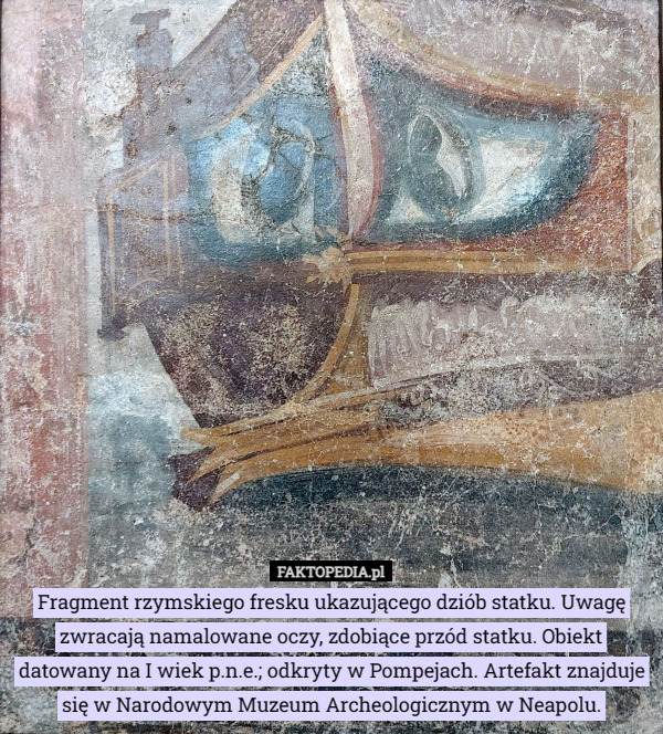 Fragment rzymskiego fresku ukazującego dziób statku. Uwagę zwracają namalowane oczy, zdobiące przód statku. Obiekt datowany na I wiek p.n.e.; odkryty w Pompejach. Artefakt znajduje się w Narodowym Muzeum Archeologicznym w Neapolu. 