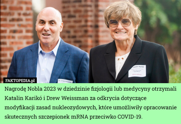 Nagrodę Nobla 2023 w dziedzinie fizjologii lub medycyny otrzymali Katalin Karikó i Drew Weissman za odkrycia dotyczące modyfikacji zasad nukleozydowych, które umożliwiły opracowanie skutecznych szczepionek mRNA przeciwko COVID-19. 