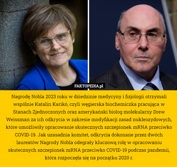 Nagrodę Nobla 2023 roku w dziedzinie medycyny i fizjologii otrzymali wspólnie Katalin Karikó, czyli węgierska biochemiczka pracująca w Stanach Zjednoczonych oraz amerykański biolog molekularny Drew Weissman za ich odkrycia w zakresie modyfikacji zasad nukleozydowych, które umożliwiły opracowanie skutecznych szczepionek mRNA przeciwko COVID-19. Jak uzasadnia komitet, odkrycia dokonane przez dwóch laureatów Nagrody Nobla odegrały kluczową rolę w opracowaniu skutecznych szczepionek mRNA przeciwko COVID-19 podczas pandemii, która rozpoczęła się na początku 2020 r. 