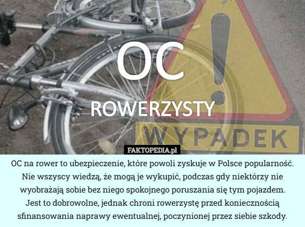 OC na rower to ubezpieczenie, które powoli zyskuje w Polsce popularność. Nie wszyscy wiedzą, że mogą je wykupić, podczas gdy niektórzy nie wyobrażają sobie bez niego spokojnego poruszania się tym pojazdem.
 Jest to dobrowolne, jednak chroni rowerzystę przed koniecznością sfinansowania naprawy ewentualnej, poczynionej przez siebie szkody. 