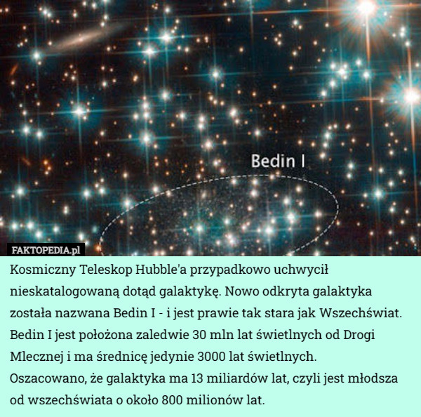 Kosmiczny Teleskop Hubble'a przypadkowo uchwycił nieskatalogowaną dotąd galaktykę. Nowo odkryta galaktyka została nazwana Bedin I - i jest prawie tak stara jak Wszechświat.
Bedin I jest położona zaledwie 30 mln lat świetlnych od Drogi Mlecznej i ma średnicę jedynie 3000 lat świetlnych.
Oszacowano, że galaktyka ma 13 miliardów lat, czyli jest młodsza od wszechświata o około 800 milionów lat. 