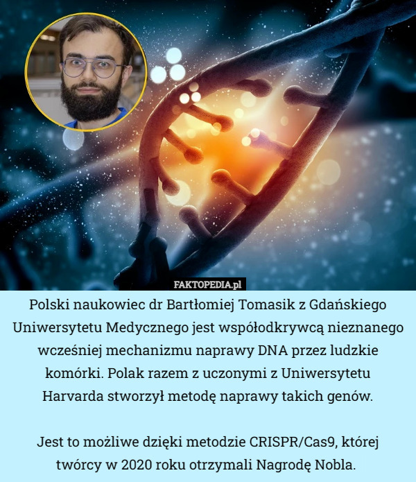 Polski naukowiec dr Bartłomiej Tomasik z Gdańskiego Uniwersytetu Medycznego jest współodkrywcą nieznanego wcześniej mechanizmu naprawy DNA przez ludzkie komórki. Polak razem z uczonymi z Uniwersytetu
 Harvarda stworzył metodę naprawy takich genów.

Jest to możliwe dzięki metodzie CRISPR/Cas9, której
 twórcy w 2020 roku otrzymali Nagrodę Nobla.  