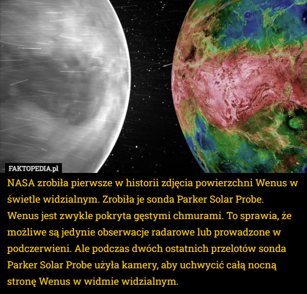 NASA zrobiła pierwsze w historii zdjęcia powierzchni Wenus w świetle widzialnym. Zrobiła je sonda Parker Solar Probe.
Wenus jest zwykle pokryta gęstymi chmurami. To sprawia, że możliwe są jedynie obserwacje radarowe lub prowadzone w podczerwieni. Ale podczas dwóch ostatnich przelotów sonda Parker Solar Probe użyła kamery, aby uchwycić całą nocną stronę Wenus w widmie widzialnym. 