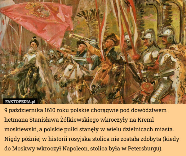 9 października 1610 roku polskie chorągwie pod dowództwem hetmana Stanisława Żółkiewskiego wkroczyły na Kreml moskiewski, a polskie pułki stanęły w wielu dzielnicach miasta. Nigdy później w historii rosyjska stolica nie została zdobyta (kiedy do Moskwy wkroczył Napoleon, stolica była w Petersburgu). 