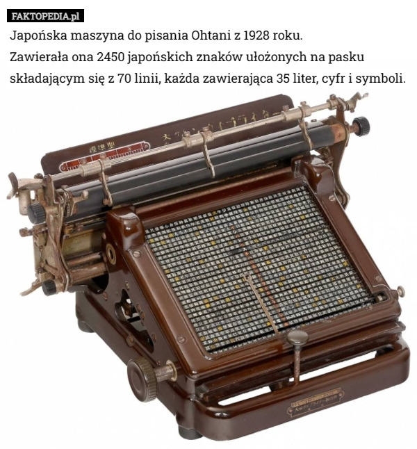 Japońska maszyna do pisania Ohtani z 1928 roku.
Zawierała ona 2450 japońskich znaków ułożonych na pasku składającym się z 70 linii, każda zawierająca 35 liter, cyfr i symboli. 
