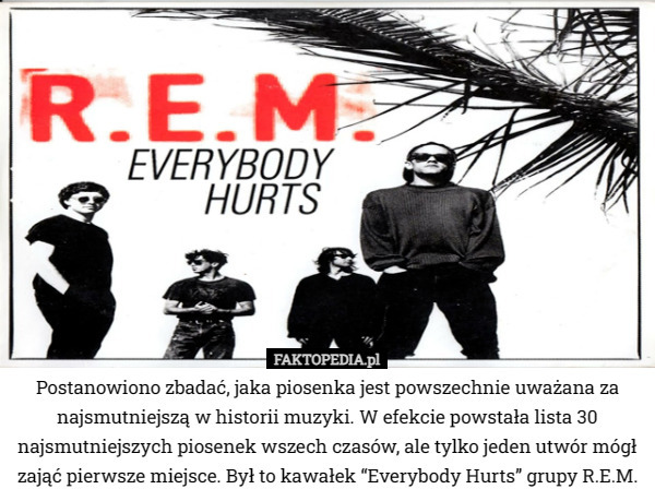 Postanowiono zbadać, jaka piosenka jest powszechnie uważana za najsmutniejszą w historii muzyki. W efekcie powstała lista 30 najsmutniejszych piosenek wszech czasów, ale tylko jeden utwór mógł zająć pierwsze miejsce. Był to kawałek “Everybody Hurts” grupy R.E.M. 