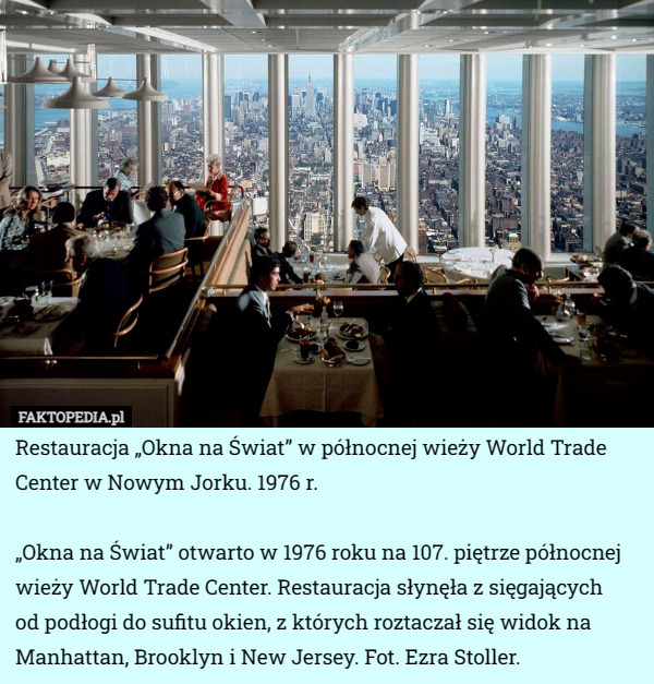 Restauracja „Okna na Świat” w północnej wieży World Trade Center w Nowym Jorku. 1976 r.

„Okna na Świat” otwarto w 1976 roku na 107. piętrze północnej wieży World Trade Center. Restauracja słynęła z sięgających
 od podłogi do sufitu okien, z których roztaczał się widok na Manhattan, Brooklyn i New Jersey. Fot. Ezra Stoller. 