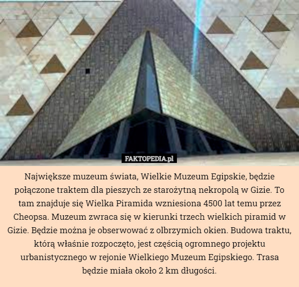 Największe muzeum świata, Wielkie Muzeum Egipskie, będzie połączone traktem dla pieszych ze starożytną nekropolą w Gizie. To tam znajduje się Wielka Piramida wzniesiona 4500 lat temu przez Cheopsa. Muzeum zwraca się w kierunki trzech wielkich piramid w Gizie. Będzie można je obserwować z olbrzymich okien. Budowa traktu, którą właśnie rozpoczęto, jest częścią ogromnego projektu urbanistycznego w rejonie Wielkiego Muzeum Egipskiego. Trasa będzie miała około 2 km długości. 