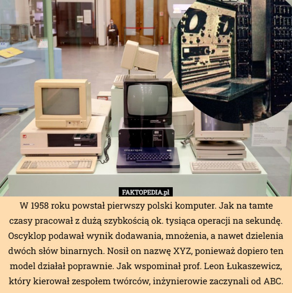 W 1958 roku powstał pierwszy polski komputer. Jak na tamte czasy pracował z dużą szybkością ok. tysiąca operacji na sekundę. Oscyklop podawał wynik dodawania, mnożenia, a nawet dzielenia dwóch słów binarnych. Nosił on nazwę XYZ, ponieważ dopiero ten model działał poprawnie. Jak wspominał prof. Leon Łukaszewicz, który kierował zespołem twórców, inżynierowie zaczynali od ABC. 