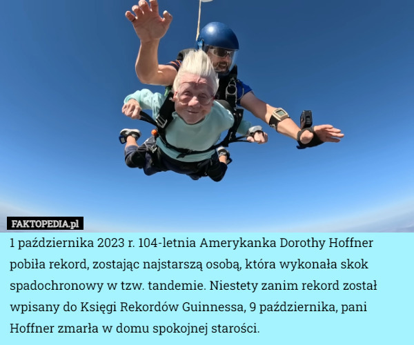 1 października 2023 r. 104-letnia Amerykanka Dorothy Hoffner pobiła rekord, zostając najstarszą osobą, która wykonała skok spadochronowy w tzw. tandemie. Niestety zanim rekord został wpisany do Księgi Rekordów Guinnessa, 9 października, pani Hoffner zmarła w domu spokojnej starości. 