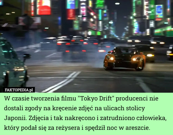 W czasie tworzenia filmu "Tokyo Drift" producenci nie dostali zgody na kręcenie zdjęć na ulicach stolicy Japonii. Zdjęcia i tak nakręcono i zatrudniono człowieka, który podał się za reżysera i spędził noc w areszcie. 