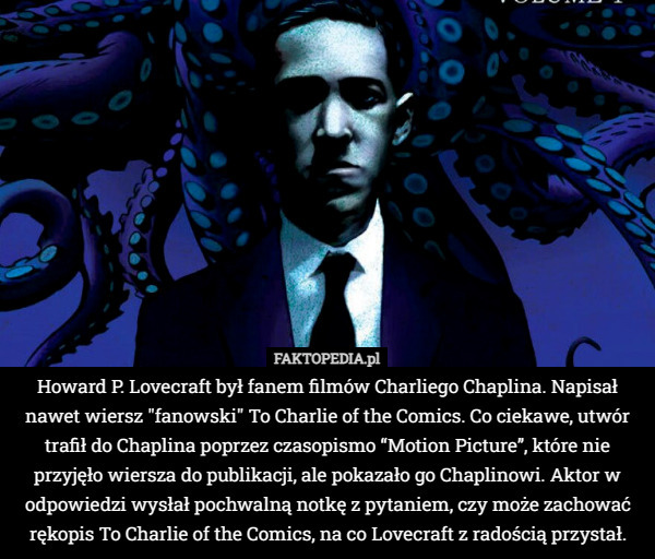 Howard P. Lovecraft był fanem filmów Charliego Chaplina. Napisał nawet wiersz "fanowski" To Charlie of the Comics. Co ciekawe, utwór trafił do Chaplina poprzez czasopismo “Motion Picture”, które nie przyjęło wiersza do publikacji, ale pokazało go Chaplinowi. Aktor w odpowiedzi wysłał pochwalną notkę z pytaniem, czy może zachować rękopis To Charlie of the Comics, na co Lovecraft z radością przystał. 