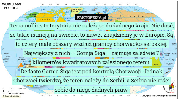 Terra nullius to terytoria nie należące do żadnego kraju. Nie dość, że takie istnieją na świecie, to nawet znajdziemy je w Europie. Są to cztery małe obszary wzdłuż granicy chorwacko-serbskiej. Największy z nich – Gornja Siga – zajmuje zaledwie 7 kilometrów kwadratowych zalesionego terenu.
De facto Gornja Siga jest pod kontrolą Chorwacji. Jednak Chorwaci twierdzą, że teren należy do Serbii, a Serbia nie rości sobie do niego żadnych praw. 