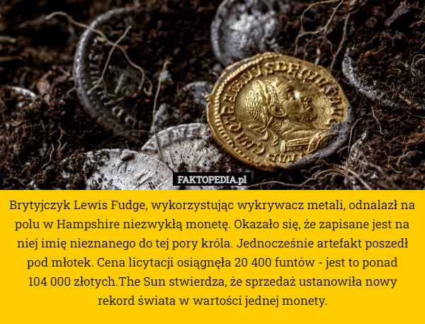 Brytyjczyk Lewis Fudge, wykorzystując wykrywacz metali, odnalazł na polu w Hampshire niezwykłą monetę. Okazało się, że zapisane jest na niej imię nieznanego do tej pory króla. Jednocześnie artefakt poszedł pod młotek. Cena licytacji osiągnęła 20 400 funtów - jest to ponad 104 000 złotych.The Sun stwierdza, że sprzedaż ustanowiła nowy rekord świata w wartości jednej monety. 