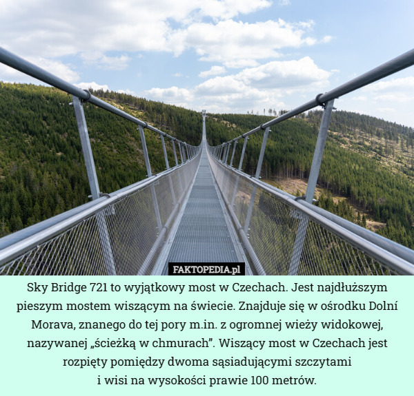 Sky Bridge 721 to wyjątkowy most w Czechach. Jest najdłuższym pieszym mostem wiszącym na świecie. Znajduje się w ośrodku Dolní Morava, znanego do tej pory m.in. z ogromnej wieży widokowej, nazywanej „ścieżką w chmurach”. Wiszący most w Czechach jest rozpięty pomiędzy dwoma sąsiadującymi szczytami
 i wisi na wysokości prawie 100 metrów. 
