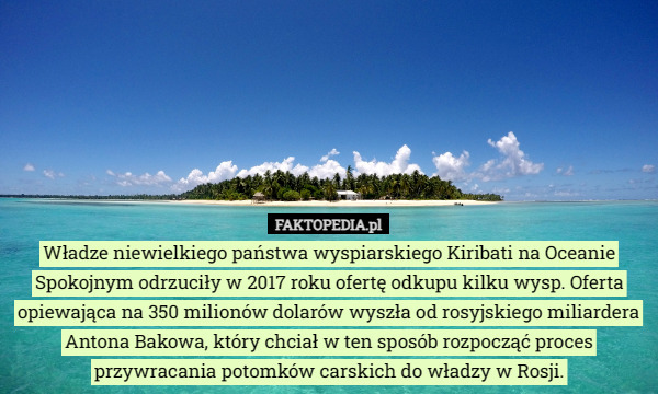 Władze niewielkiego państwa wyspiarskiego Kiribati na Oceanie Spokojnym odrzuciły w 2017 roku ofertę odkupu kilku wysp. Oferta opiewająca na 350 milionów dolarów wyszła od rosyjskiego miliardera Antona Bakowa, który chciał w ten sposób rozpocząć proces przywracania potomków carskich do władzy w Rosji. 