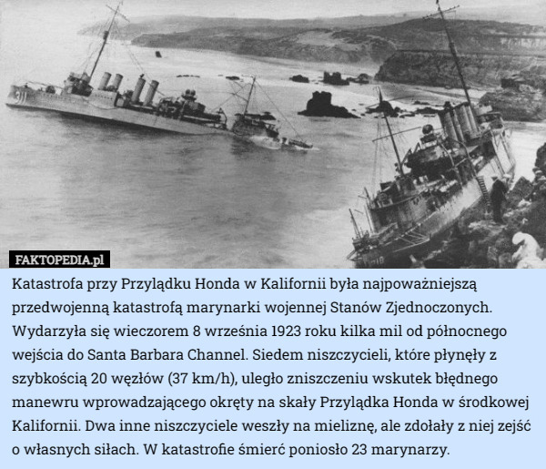 Katastrofa przy Przylądku Honda w Kalifornii była najpoważniejszą przedwojenną katastrofą marynarki wojennej Stanów Zjednoczonych. Wydarzyła się wieczorem 8 września 1923 roku kilka mil od północnego wejścia do Santa Barbara Channel. Siedem niszczycieli, które płynęły z szybkością 20 węzłów (37 km/h), uległo zniszczeniu wskutek błędnego manewru wprowadzającego okręty na skały Przylądka Honda w środkowej Kalifornii. Dwa inne niszczyciele weszły na mieliznę, ale zdołały z niej zejść o własnych siłach. W katastrofie śmierć poniosło 23 marynarzy. 