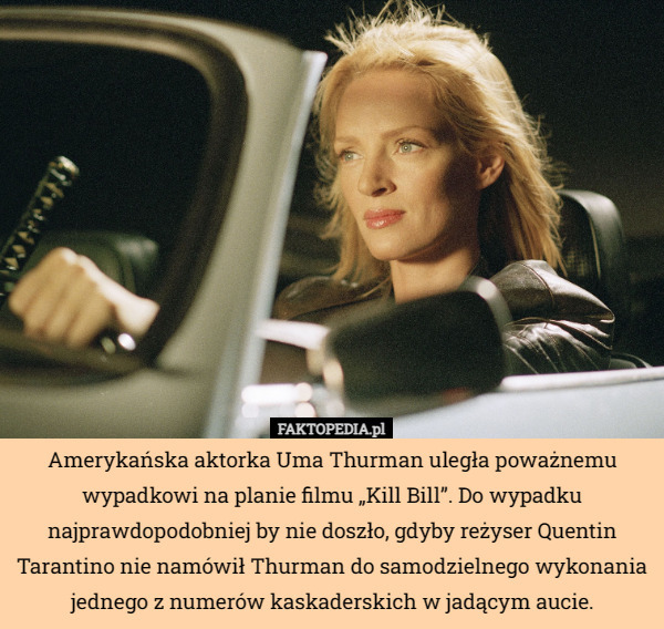 Amerykańska aktorka Uma Thurman uległa poważnemu wypadkowi na planie filmu „Kill Bill”. Do wypadku najprawdopodobniej by nie doszło, gdyby reżyser Quentin Tarantino nie namówił Thurman do samodzielnego wykonania jednego z numerów kaskaderskich w jadącym aucie. 