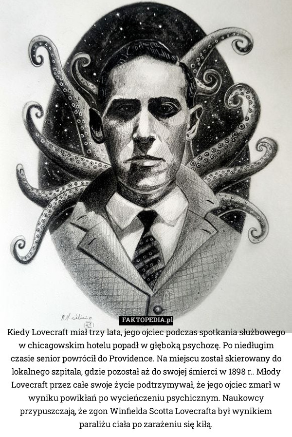Kiedy Lovecraft miał trzy lata, jego ojciec podczas spotkania służbowego w chicagowskim hotelu popadł w głęboką psychozę. Po niedługim czasie senior powrócił do Providence. Na miejscu został skierowany do lokalnego szpitala, gdzie pozostał aż do swojej śmierci w 1898 r.. Młody Lovecraft przez całe swoje życie podtrzymywał, że jego ojciec zmarł w wyniku powikłań po wycieńczeniu psychicznym. Naukowcy przypuszczają, że zgon Winfielda Scotta Lovecrafta był wynikiem paraliżu ciała po zarażeniu się kiłą. 