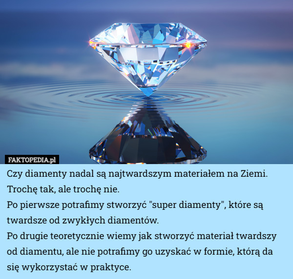Czy diamenty nadal są najtwardszym materiałem na Ziemi. Trochę tak, ale trochę nie.
Po pierwsze potrafimy stworzyć "super diamenty", które są twardsze od zwykłych diamentów.
Po drugie teoretycznie wiemy jak stworzyć materiał twardszy od diamentu, ale nie potrafimy go uzyskać w formie, którą da się wykorzystać w praktyce. 