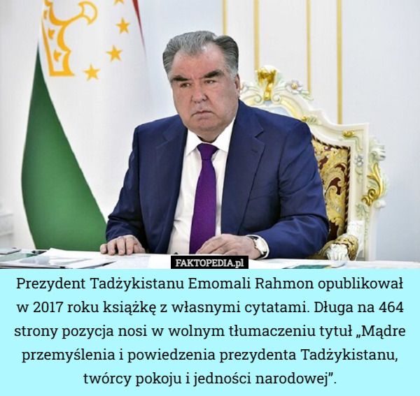 Prezydent Tadżykistanu Emomali Rahmon opublikował w 2017 roku książkę z własnymi cytatami. Długa na 464 strony pozycja nosi w wolnym tłumaczeniu tytuł „Mądre przemyślenia i powiedzenia prezydenta Tadżykistanu, twórcy pokoju i jedności narodowej”. 