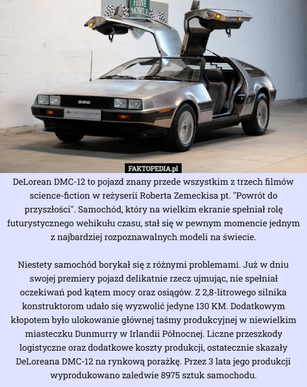 DeLorean DMC-12 to pojazd znany przede wszystkim z trzech filmów science-fiction w reżyserii Roberta Zemeckisa pt. "Powrót do przyszłości". Samochód, który na wielkim ekranie spełniał rolę futurystycznego wehikułu czasu, stał się w pewnym momencie jednym z najbardziej rozpoznawalnych modeli na świecie.

Niestety samochód borykał się z różnymi problemami. Już w dniu swojej premiery pojazd delikatnie rzecz ujmując, nie spełniał oczekiwań pod kątem mocy oraz osiągów. Z 2,8-litrowego silnika konstruktorom udało się wyzwolić jedyne 130 KM. Dodatkowym kłopotem było ulokowanie głównej taśmy produkcyjnej w niewielkim miasteczku Dunmurry w Irlandii Północnej. Liczne przeszkody logistyczne oraz dodatkowe koszty produkcji, ostatecznie skazały DeLoreana DMC-12 na rynkową porażkę. Przez 3 lata jego produkcji wyprodukowano zaledwie 8975 sztuk samochodu. 