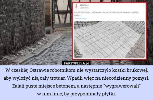 W czeskiej Ostrawie robotnikom nie wystarczyło kostki brukowej, aby wyłożyć nią cały trotuar. Wpadli więc na niecodzienny pomysł. Zalali puste miejsce betonem, a następnie "wygrawerowali"
 w nim linie, by przypominały płytki. 