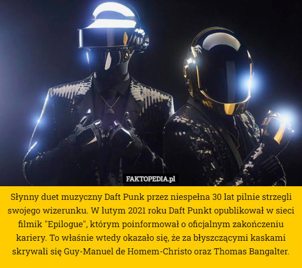 Słynny duet muzyczny Daft Punk przez niespełna 30 lat pilnie strzegli swojego wizerunku. W lutym 2021 roku Daft Punkt opublikował w sieci filmik "Epilogue", którym poinformował o oficjalnym zakończeniu kariery. To właśnie wtedy okazało się, że za błyszczącymi kaskami skrywali się Guy-Manuel de Homem-Christo oraz Thomas Bangalter. 