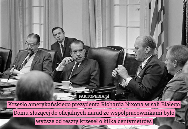 Krzesło amerykańskiego prezydenta Richarda Nixona w sali Białego Domu służącej do oficjalnych narad ze współpracownikami było wyższe od reszty krzeseł o kilka centymetrów. 