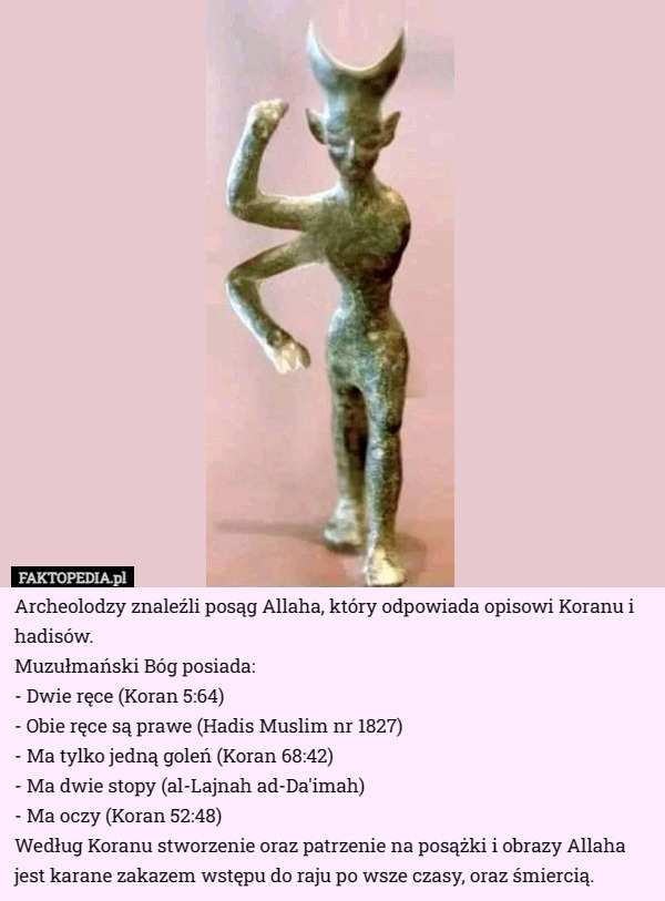 Archeolodzy znaleźli posąg Allaha, który odpowiada opisowi Koranu i hadisów.
Muzułmański Bóg posiada:
- Dwie ręce (Koran 5:64)
- Obie ręce są prawe (Hadis Muslim nr 1827)
- Ma tylko jedną goleń (Koran 68:42)
- Ma dwie stopy (al-Lajnah ad-Da'imah)
- Ma oczy (Koran 52:48)
Według Koranu stworzenie oraz patrzenie na posążki i obrazy Allaha jest karane zakazem wstępu do raju po wsze czasy, oraz śmiercią. 