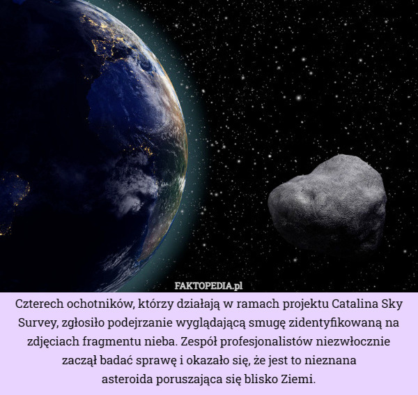 Czterech ochotników, którzy działają w ramach projektu Catalina Sky Survey, zgłosiło podejrzanie wyglądającą smugę zidentyfikowaną na zdjęciach fragmentu nieba. Zespół profesjonalistów niezwłocznie zaczął badać sprawę i okazało się, że jest to nieznana asteroida poruszająca się blisko Ziemi. 