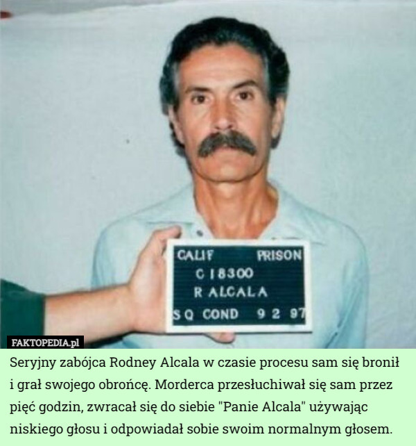 Seryjny zabójca Rodney Alcala w czasie procesu sam się bronił i grał swojego obrońcę. Morderca przesłuchiwał się sam przez pięć godzin, zwracał się do siebie "Panie Alcala" używając niskiego głosu i odpowiadał sobie swoim normalnym głosem. 