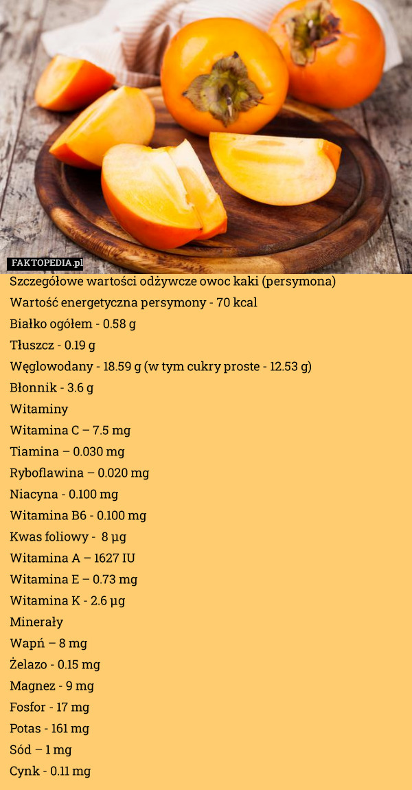 Szczegółowe wartości odżywcze owoc kaki (persymona)
Wartość energetyczna persymony - 70 kcal
    Białko ogółem - 0.58 g
    Tłuszcz - 0.19 g
    Węglowodany - 18.59 g (w tym cukry proste - 12.53 g)
    Błonnik - 3.6 g
Witaminy
    Witamina C – 7.5 mg
    Tiamina – 0.030 mg
    Ryboflawina – 0.020 mg
    Niacyna - 0.100 mg
    Witamina B6 - 0.100 mg
    Kwas foliowy -  8 µg
    Witamina A – 1627 IU
    Witamina E – 0.73 mg
    Witamina K - 2.6 µg
Minerały
    Wapń – 8 mg
    Żelazo - 0.15 mg
    Magnez - 9 mg
    Fosfor - 17 mg
    Potas - 161 mg
    Sód – 1 mg
    Cynk - 0.11 mg 
