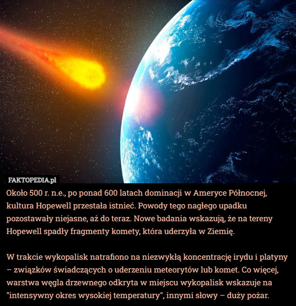 Około 500 r. n.e., po ponad 600 latach dominacji w Ameryce Północnej, kultura Hopewell przestała istnieć. Powody tego nagłego upadku pozostawały niejasne, aż do teraz. Nowe badania wskazują, że na tereny Hopewell spadły fragmenty komety, która uderzyła w Ziemię.

W trakcie wykopalisk natrafiono na niezwykłą koncentrację irydu i platyny – związków świadczących o uderzeniu meteorytów lub komet. Co więcej, warstwa węgla drzewnego odkryta w miejscu wykopalisk wskazuje na "intensywny okres wysokiej temperatury", innymi słowy – duży pożar. 