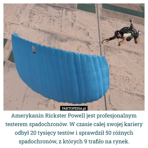 Amerykanin Rickster Powell jest profesjonalnym testerem spadochronów. W czasie całej swojej kariery odbył 20 tysięcy testów i sprawdził 50 różnych spadochronów, z których 9 trafiło na rynek. 