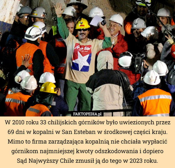 W 2010 roku 33 chilijskich górników było uwiezionych przez 69 dni w kopalni w San Esteban w środkowej części kraju. Mimo to firma zarządzająca kopalnią nie chciała wypłacić górnikom najmniejszej kwoty odszkodowania i dopiero
 Sąd Najwyższy Chile zmusił ją do tego w 2023 roku. 