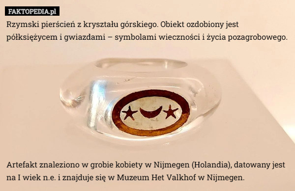 Rzymski pierścień z kryształu górskiego. Obiekt ozdobiony jest półksiężycem i gwiazdami – symbolami wieczności i życia pozagrobowego.









 Artefakt znaleziono w grobie kobiety w Nijmegen (Holandia), datowany jest na I wiek n.e. i znajduje się w Muzeum Het Valkhof w Nijmegen. 
