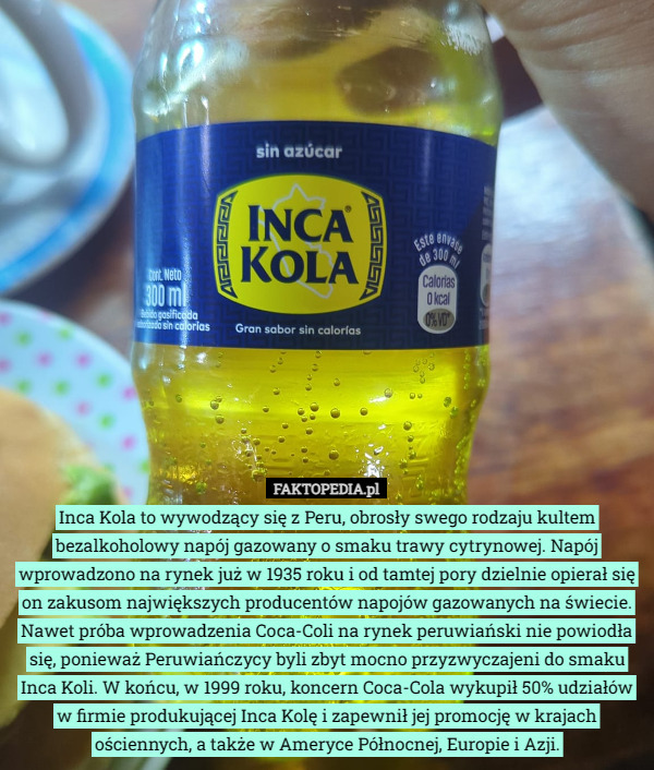 Inca Kola to wywodzący się z Peru, obrosły swego rodzaju kultem bezalkoholowy napój gazowany o smaku trawy cytrynowej. Napój wprowadzono na rynek już w 1935 roku i od tamtej pory dzielnie opierał się on zakusom największych producentów napojów gazowanych na świecie. Nawet próba wprowadzenia Coca-Coli na rynek peruwiański nie powiodła się, ponieważ Peruwiańczycy byli zbyt mocno przyzwyczajeni do smaku Inca Koli. W końcu, w 1999 roku, koncern Coca-Cola wykupił 50% udziałów w firmie produkującej Inca Kolę i zapewnił jej promocję w krajach ościennych, a także w Ameryce Północnej, Europie i Azji. 