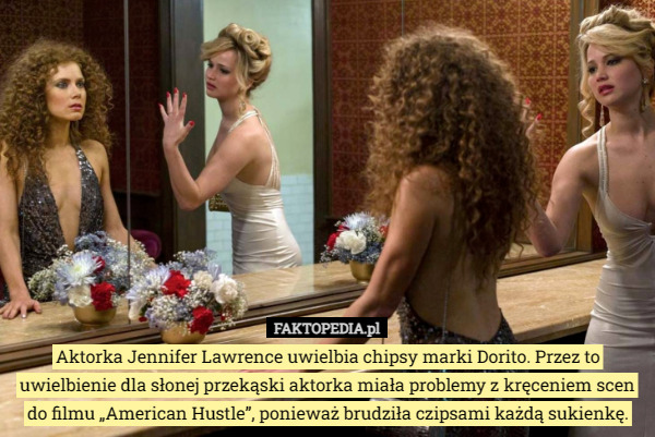 Aktorka Jennifer Lawrence uwielbia chipsy marki Dorito. Przez to uwielbienie dla słonej przekąski aktorka miała problemy z kręceniem scen do filmu „American Hustle”, ponieważ brudziła czipsami każdą sukienkę. 