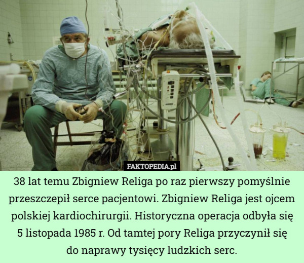 38 lat temu Zbigniew Religa po raz pierwszy pomyślnie przeszczepił serce pacjentowi. Zbigniew Religa jest ojcem polskiej kardiochirurgii. Historyczna operacja odbyła się 5 listopada 1985 r. Od tamtej pory Religa przyczynił się
 do naprawy tysięcy ludzkich serc. 