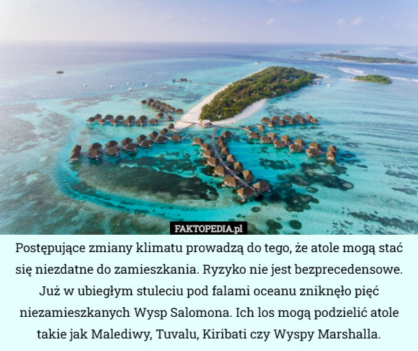 Postępujące zmiany klimatu prowadzą do tego, że atole mogą stać się niezdatne do zamieszkania. Ryzyko nie jest bezprecedensowe. Już w ubiegłym stuleciu pod falami oceanu zniknęło pięć niezamieszkanych Wysp Salomona. Ich los mogą podzielić atole takie jak Malediwy, Tuvalu, Kiribati czy Wyspy Marshalla. 